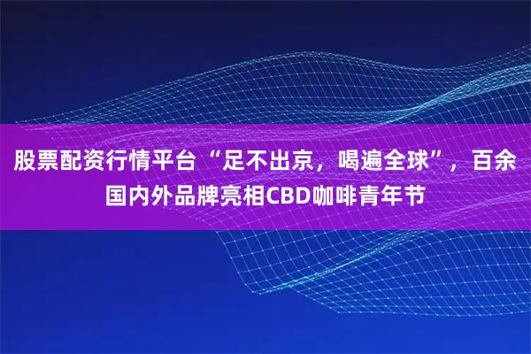 股票配资行情平台 “足不出京，喝遍全球”，百余国内外品牌亮相CBD咖啡青年节