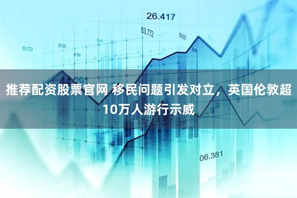 推荐配资股票官网 移民问题引发对立，英国伦敦超10万人游行示威