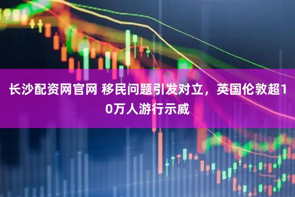长沙配资网官网 移民问题引发对立，英国伦敦超10万人游行示威
