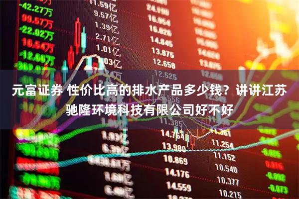 元富证券 性价比高的排水产品多少钱？讲讲江苏驰隆环境科技有限公司好不好