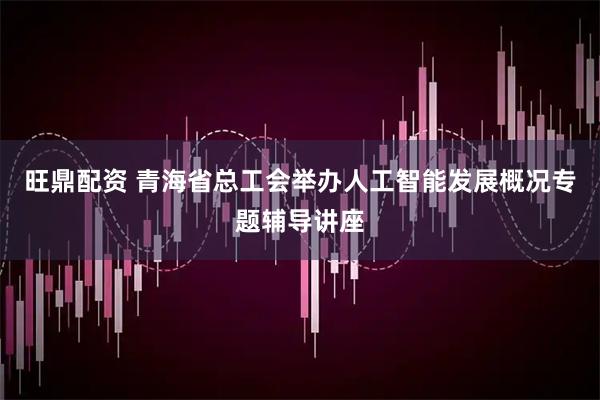 旺鼎配资 青海省总工会举办人工智能发展概况专题辅导讲座