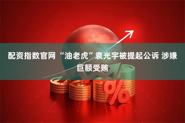 配资指数官网 “油老虎”袁光宇被提起公诉 涉嫌巨额受贿
