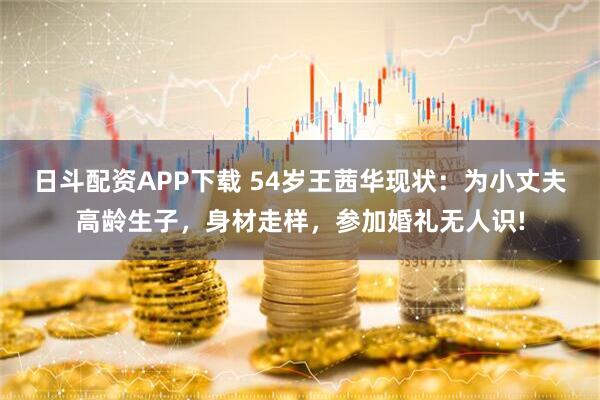 日斗配资APP下载 54岁王茜华现状：为小丈夫高龄生子，身材走样，参加婚礼无人识!