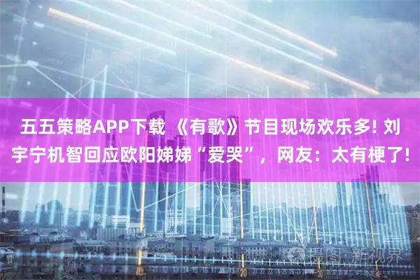 五五策略APP下载 《有歌》节目现场欢乐多! 刘宇宁机智回应欧阳娣娣“爱哭”，网友：太有梗了!