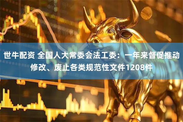 世牛配资 全国人大常委会法工委：一年来督促推动修改、废止各类规范性文件1208件