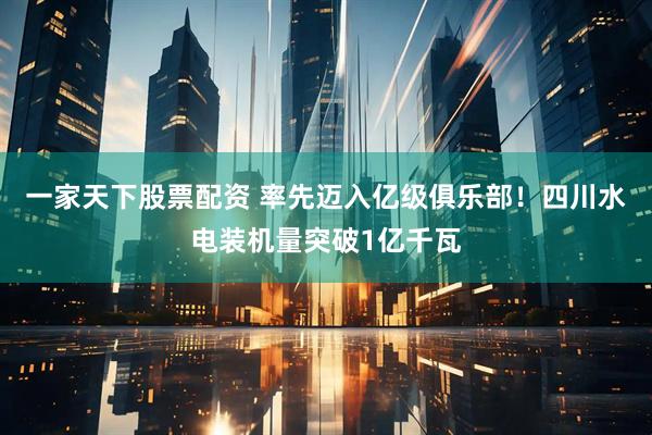 一家天下股票配资 率先迈入亿级俱乐部！四川水电装机量突破1亿千瓦
