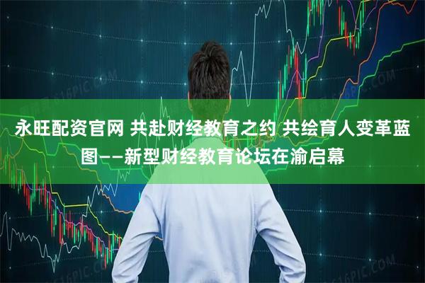 永旺配资官网 共赴财经教育之约 共绘育人变革蓝图——新型财经教育论坛在渝启幕