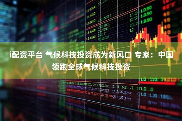 i配资平台 气候科技投资成为新风口 专家：中国领跑全球气候科技投资