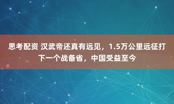 思考配资 汉武帝还真有远见，1.5万公里远征打下一个战备省，中国受益至今