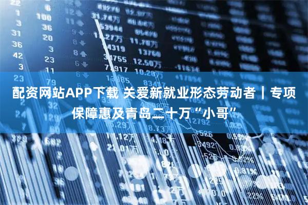配资网站APP下载 关爱新就业形态劳动者｜专项保障惠及青岛二十万“小哥”