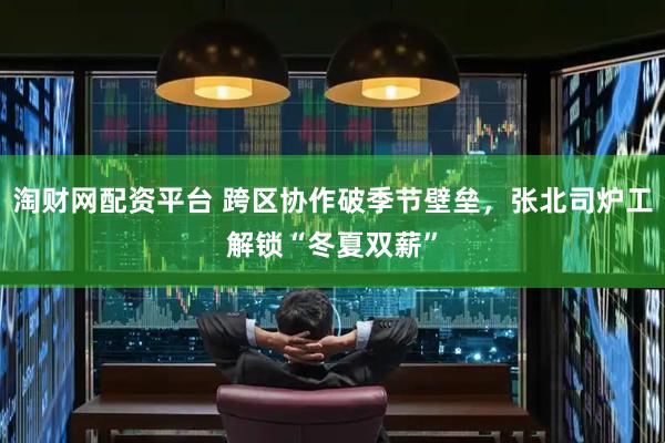 淘财网配资平台 跨区协作破季节壁垒，张北司炉工解锁“冬夏双薪”