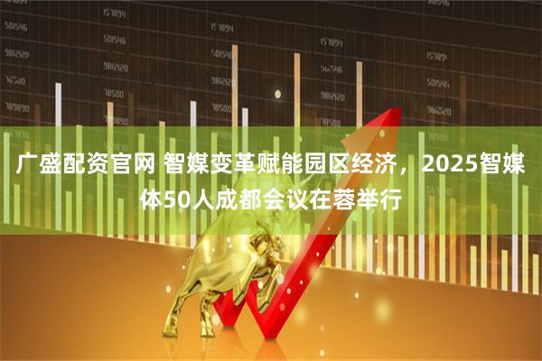 广盛配资官网 智媒变革赋能园区经济，2025智媒体50人成都会议在蓉举行