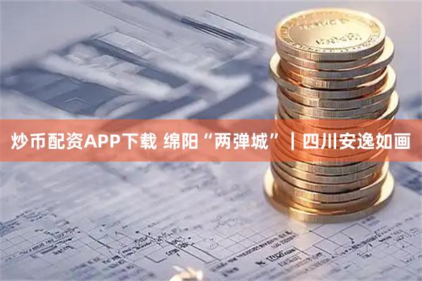 炒币配资APP下载 绵阳“两弹城”｜四川安逸如画
