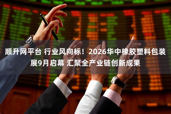 顺升网平台 行业风向标！2026华中橡胶塑料包装展9月启幕 汇聚全产业链创新成果