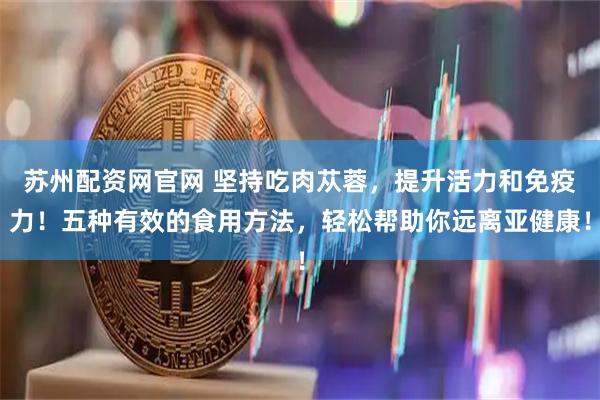 苏州配资网官网 坚持吃肉苁蓉，提升活力和免疫力！五种有效的食用方法，轻松帮助你远离亚健康！
