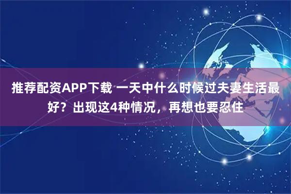 推荐配资APP下载 一天中什么时候过夫妻生活最好？出现这4种情况，再想也要忍住