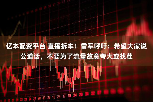 亿本配资平台 直播拆车！雷军呼吁：希望大家说公道话，不要为了流量故意夸大或找茬