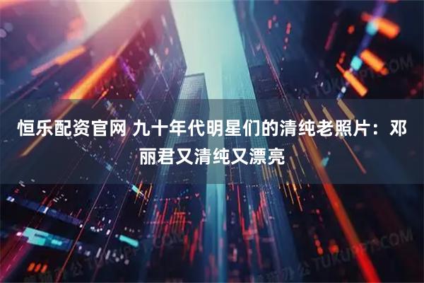 恒乐配资官网 九十年代明星们的清纯老照片：邓丽君又清纯又漂亮