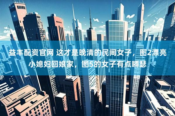 益丰配资官网 这才是晚清的民间女子，图2漂亮小媳妇回娘家，图5的女子有点嘚瑟