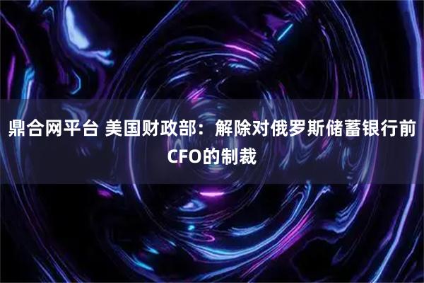 鼎合网平台 美国财政部：解除对俄罗斯储蓄银行前CFO的制裁
