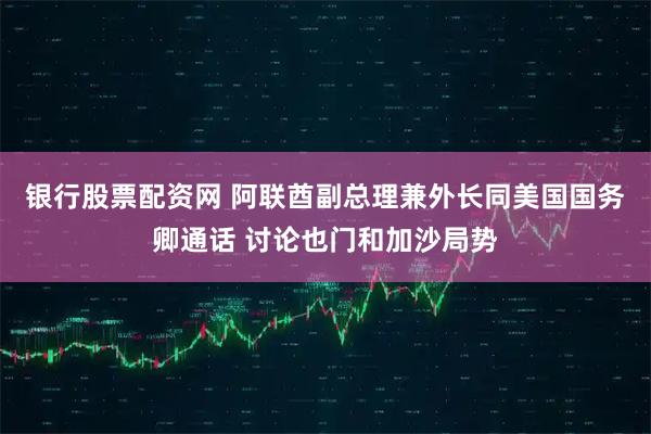 银行股票配资网 阿联酋副总理兼外长同美国国务卿通话 讨论也门和加沙局势