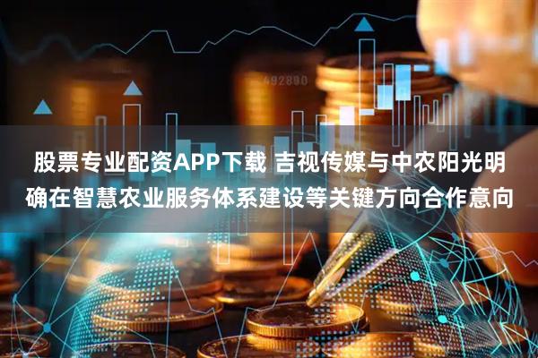 股票专业配资APP下载 吉视传媒与中农阳光明确在智慧农业服务体系建设等关键方向合作意向