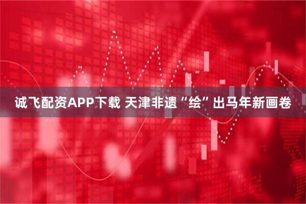 诚飞配资APP下载 天津非遗“绘”出马年新画卷