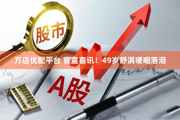 万店优配平台 官宣喜讯！49岁舒淇哽咽落泪