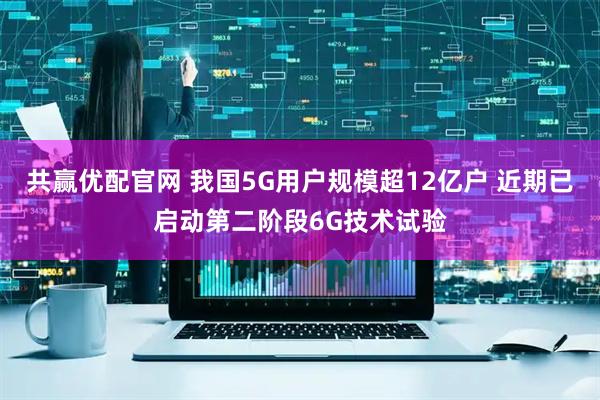 共赢优配官网 我国5G用户规模超12亿户 近期已启动第二阶段6G技术试验