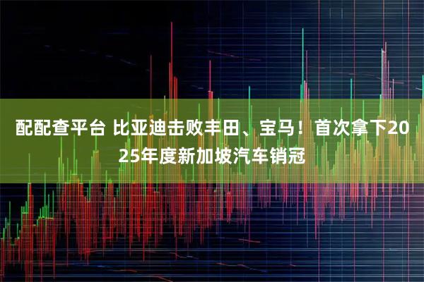 配配查平台 比亚迪击败丰田、宝马！首次拿下2025年度新加坡汽车销冠
