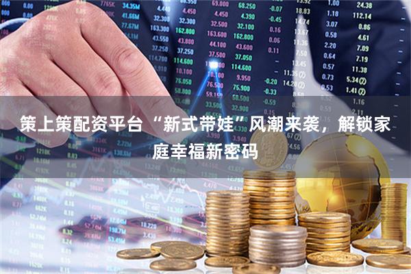 策上策配资平台 “新式带娃”风潮来袭，解锁家庭幸福新密码