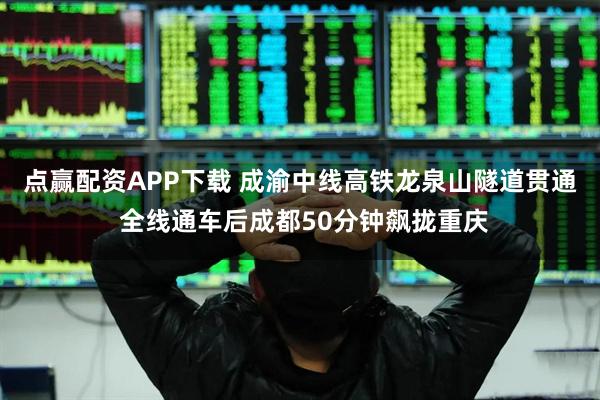 点赢配资APP下载 成渝中线高铁龙泉山隧道贯通 全线通车后成都50分钟飙拢重庆
