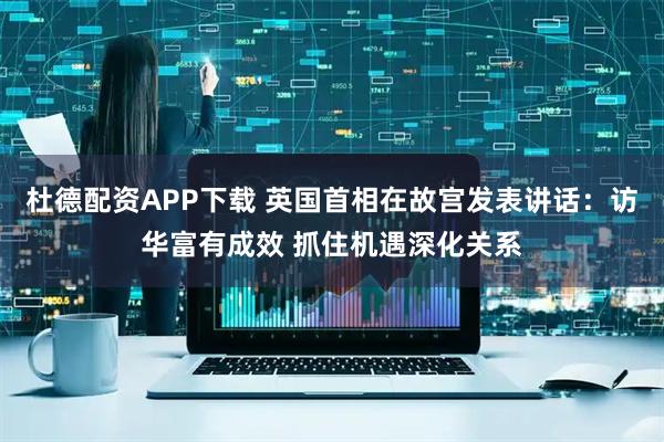 杜德配资APP下载 英国首相在故宫发表讲话：访华富有成效 抓住机遇深化关系