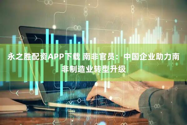 永之胜配资APP下载 南非官员：中国企业助力南非制造业转型升级