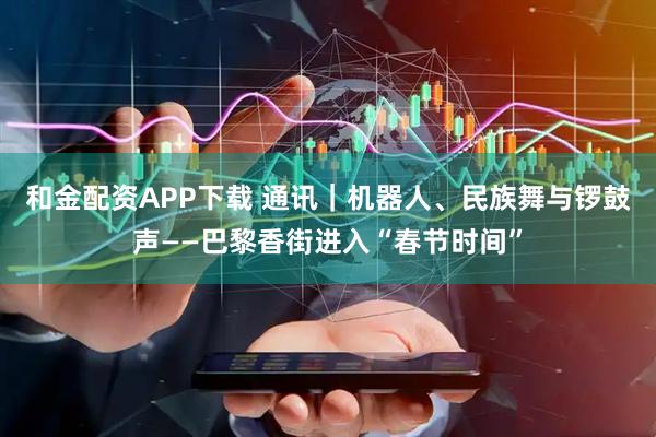 和金配资APP下载 通讯｜机器人、民族舞与锣鼓声——巴黎香街进入“春节时间”