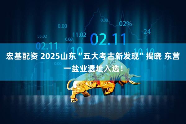 宏基配资 2025山东“五大考古新发现”揭晓 东营一盐业遗址入选！