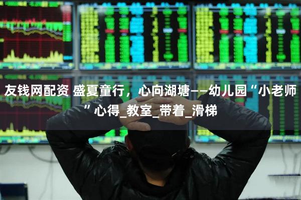友钱网配资 盛夏童行，心向湖塘——幼儿园“小老师”心得_教室_带着_滑梯