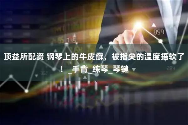 顶益所配资 钢琴上的牛皮癣，被指尖的温度捂软了！_手背_练琴_琴键