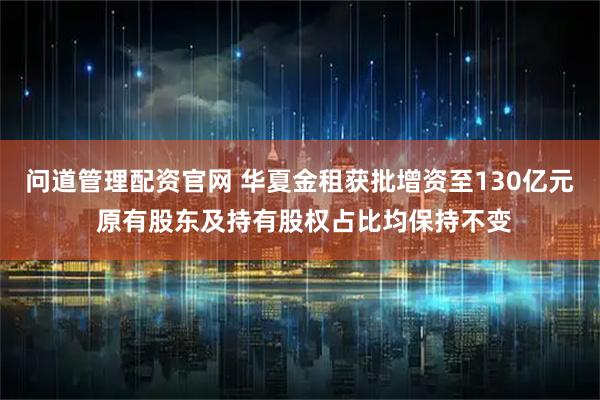 问道管理配资官网 华夏金租获批增资至130亿元 原有股东及持有股权占比均保持不变