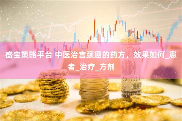 盛宝策略平台 中医治宫颈癌的药方，效果如何_患者_治疗_方剂