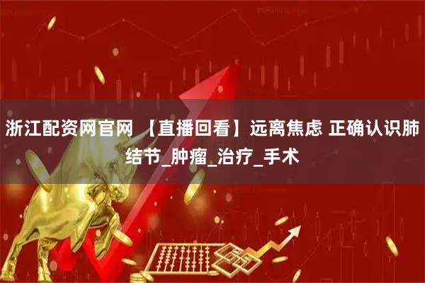 浙江配资网官网 【直播回看】远离焦虑 正确认识肺结节_肿瘤_治疗_手术