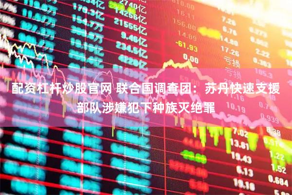 配资杠杆炒股官网 联合国调查团：苏丹快速支援部队涉嫌犯下种族灭绝罪