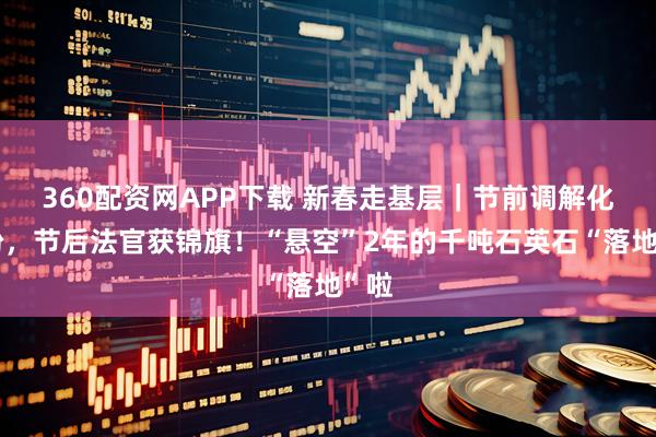 360配资网APP下载 新春走基层｜节前调解化纠纷，节后法官获锦旗！“悬空”2年的千吨石英石“落地”啦
