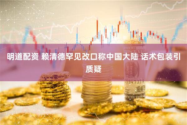 明道配资 赖清德罕见改口称中国大陆 话术包装引质疑