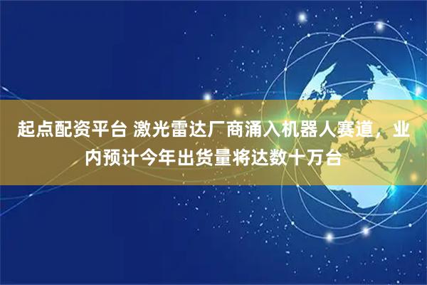 起点配资平台 激光雷达厂商涌入机器人赛道，业内预计今年出货量将达数十万台