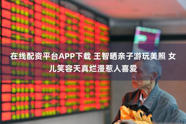 在线配资平台APP下载 王智晒亲子游玩美照 女儿笑容天真烂漫惹人喜爱