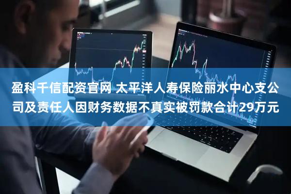 盈科千信配资官网 太平洋人寿保险丽水中心支公司及责任人因财务数据不真实被罚款合计29万元